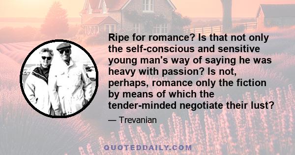 Ripe for romance? Is that not only the self-conscious and sensitive young man's way of saying he was heavy with passion? Is not, perhaps, romance only the fiction by means of which the tender-minded negotiate their lust?