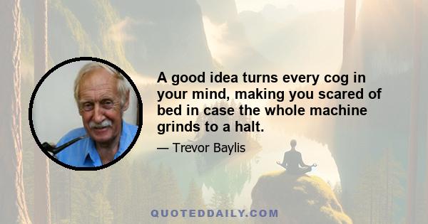 A good idea turns every cog in your mind, making you scared of bed in case the whole machine grinds to a halt.