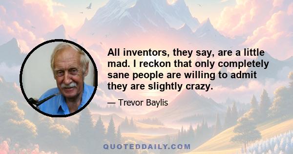 All inventors, they say, are a little mad. I reckon that only completely sane people are willing to admit they are slightly crazy.