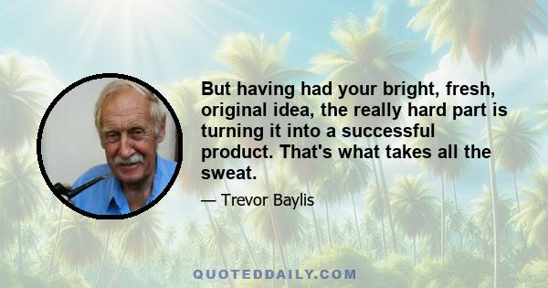 But having had your bright, fresh, original idea, the really hard part is turning it into a successful product. That's what takes all the sweat.