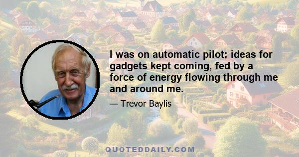 I was on automatic pilot; ideas for gadgets kept coming, fed by a force of energy flowing through me and around me.