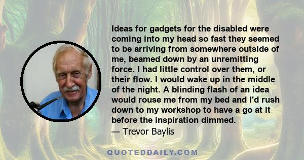 Ideas for gadgets for the disabled were coming into my head so fast they seemed to be arriving from somewhere outside of me, beamed down by an unremitting force. I had little control over them, or their flow. I would