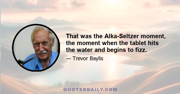 That was the Alka-Seltzer moment, the moment when the tablet hits the water and begins to fizz.