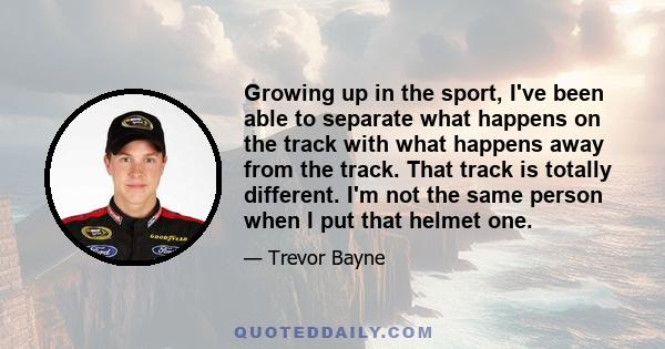 Growing up in the sport, I've been able to separate what happens on the track with what happens away from the track. That track is totally different. I'm not the same person when I put that helmet one.