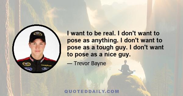 I want to be real. I don't want to pose as anything. I don't want to pose as a tough guy. I don't want to pose as a nice guy.