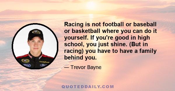 Racing is not football or baseball or basketball where you can do it yourself. If you're good in high school, you just shine. (But in racing) you have to have a family behind you.