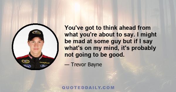 You've got to think ahead from what you're about to say. I might be mad at some guy but if I say what's on my mind, it's probably not going to be good.