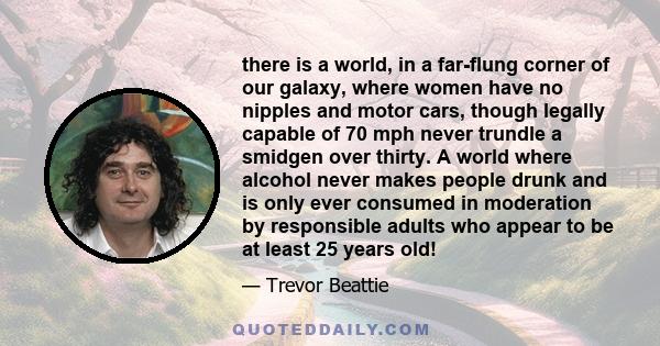 there is a world, in a far-flung corner of our galaxy, where women have no nipples and motor cars, though legally capable of 70 mph never trundle a smidgen over thirty. A world where alcohol never makes people drunk and 