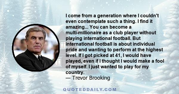 I come from a generation where I couldn't even contemplate such a thing. I find it amazing... You can become a multi-millionaire as a club player without playing international football. But international football is