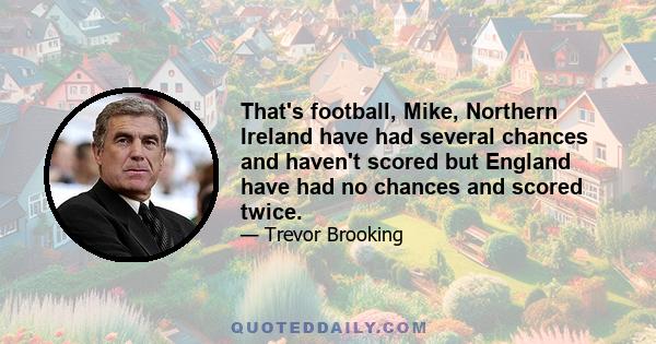 That's football, Mike, Northern Ireland have had several chances and haven't scored but England have had no chances and scored twice.