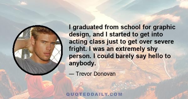 I graduated from school for graphic design, and I started to get into acting class just to get over severe fright. I was an extremely shy person. I could barely say hello to anybody.