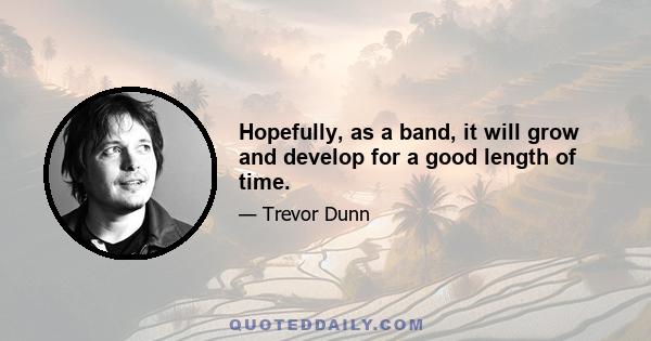 Hopefully, as a band, it will grow and develop for a good length of time.