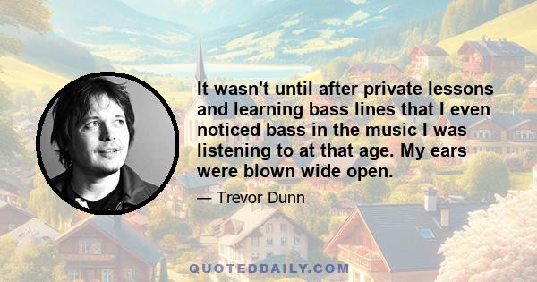 It wasn't until after private lessons and learning bass lines that I even noticed bass in the music I was listening to at that age. My ears were blown wide open.