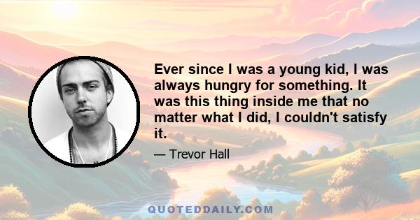 Ever since I was a young kid, I was always hungry for something. It was this thing inside me that no matter what I did, I couldn't satisfy it.