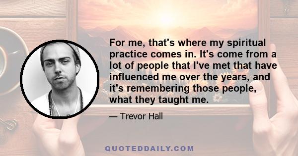 For me, that's where my spiritual practice comes in. It's come from a lot of people that I've met that have influenced me over the years, and it's remembering those people, what they taught me.