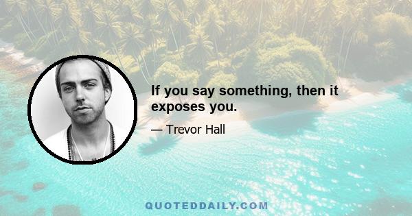 If you say something, then it exposes you.