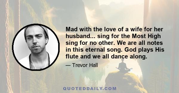 Mad with the love of a wife for her husband... sing for the Most High sing for no other. We are all notes in this eternal song. God plays His flute and we all dance along.