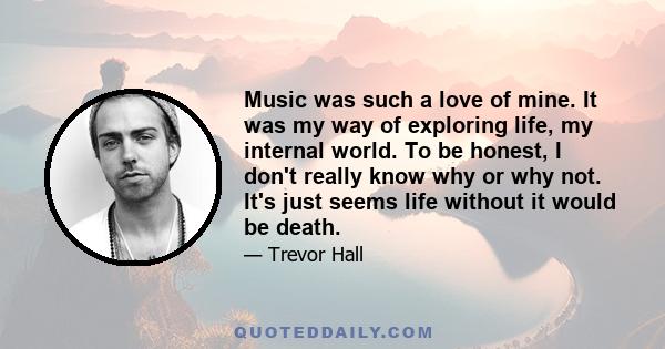 Music was such a love of mine. It was my way of exploring life, my internal world. To be honest, I don't really know why or why not. It's just seems life without it would be death.