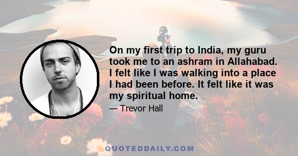 On my first trip to India, my guru took me to an ashram in Allahabad. I felt like I was walking into a place I had been before. It felt like it was my spiritual home.