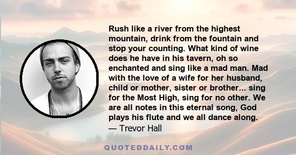 Rush like a river from the highest mountain, drink from the fountain and stop your counting. What kind of wine does he have in his tavern, oh so enchanted and sing like a mad man. Mad with the love of a wife for her