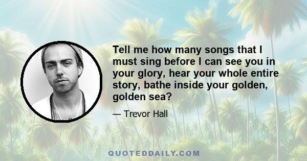 Tell me how many songs that I must sing before I can see you in your glory, hear your whole entire story, bathe inside your golden, golden sea?