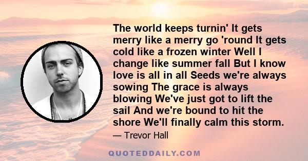 The world keeps turnin' It gets merry like a merry go 'round It gets cold like a frozen winter Well I change like summer fall But I know love is all in all Seeds we're always sowing The grace is always blowing We've