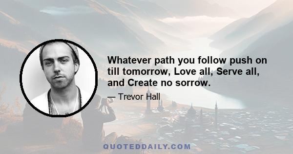 Whatever path you follow push on till tomorrow, Love all, Serve all, and Create no sorrow.