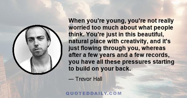 When you're young, you're not really worried too much about what people think. You're just in this beautiful, natural place with creativity, and it's just flowing through you, whereas after a few years and a few