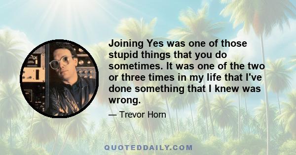 Joining Yes was one of those stupid things that you do sometimes. It was one of the two or three times in my life that I've done something that I knew was wrong.