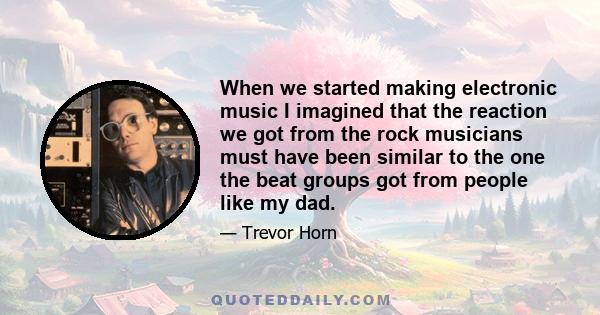 When we started making electronic music I imagined that the reaction we got from the rock musicians must have been similar to the one the beat groups got from people like my dad.