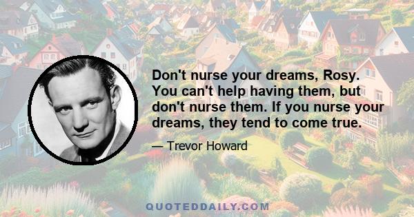 Don't nurse your dreams, Rosy. You can't help having them, but don't nurse them. If you nurse your dreams, they tend to come true.