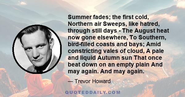 Summer fades; the first cold, Northern air Sweeps, like hatred, through still days - The August heat now gone elsewhere, To Southern, bird-filled coasts and bays; Amid constricting vales of cloud, A pale and liquid