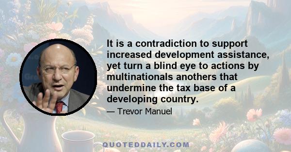 It is a contradiction to support increased development assistance, yet turn a blind eye to actions by multinationals anothers that undermine the tax base of a developing country.