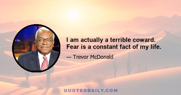 I am actually a terrible coward. Fear is a constant fact of my life.