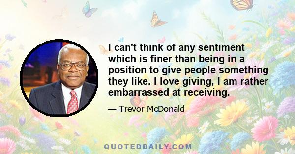 I can't think of any sentiment which is finer than being in a position to give people something they like. I love giving, I am rather embarrassed at receiving.