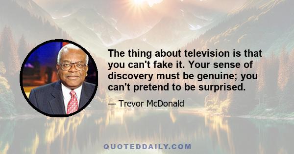 The thing about television is that you can't fake it. Your sense of discovery must be genuine; you can't pretend to be surprised.