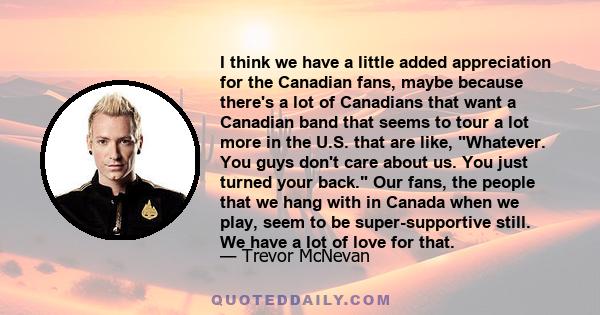 I think we have a little added appreciation for the Canadian fans, maybe because there's a lot of Canadians that want a Canadian band that seems to tour a lot more in the U.S. that are like, Whatever. You guys don't