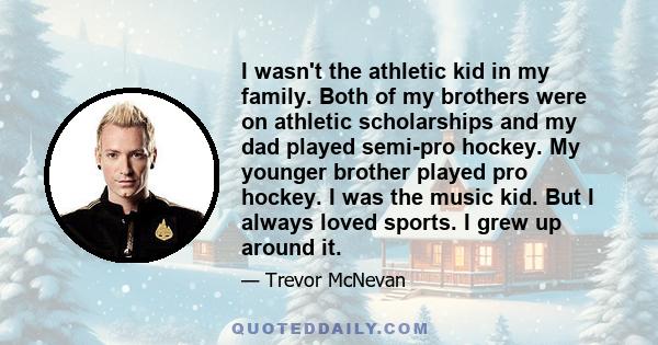 I wasn't the athletic kid in my family. Both of my brothers were on athletic scholarships and my dad played semi-pro hockey. My younger brother played pro hockey. I was the music kid. But I always loved sports. I grew