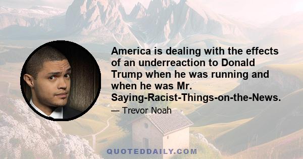 America is dealing with the effects of an underreaction to Donald Trump when he was running and when he was Mr. Saying-Racist-Things-on-the-News.