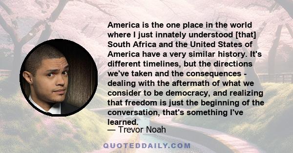 America is the one place in the world where I just innately understood [that] South Africa and the United States of America have a very similar history. It's different timelines, but the directions we've taken and the