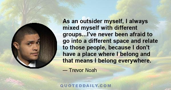 As an outsider myself, I always mixed myself with different groups...I've never been afraid to go into a different space and relate to those people, because I don't have a place where I belong and that means I belong