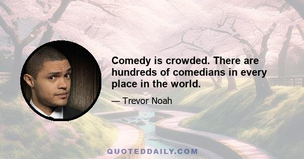 Comedy is crowded. There are hundreds of comedians in every place in the world.