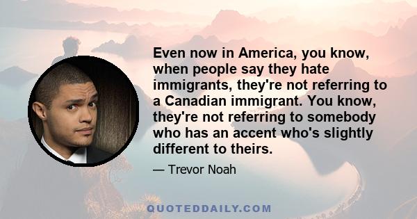 Even now in America, you know, when people say they hate immigrants, they're not referring to a Canadian immigrant. You know, they're not referring to somebody who has an accent who's slightly different to theirs.