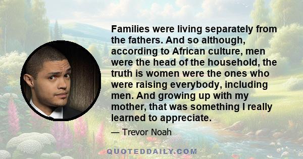 Families were living separately from the fathers. And so although, according to African culture, men were the head of the household, the truth is women were the ones who were raising everybody, including men. And