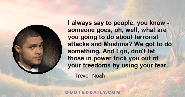 I always say to people, you know - someone goes, oh, well, what are you going to do about terrorist attacks and Muslims? We got to do something. And I go, don't let those in power trick you out of your freedoms by using 