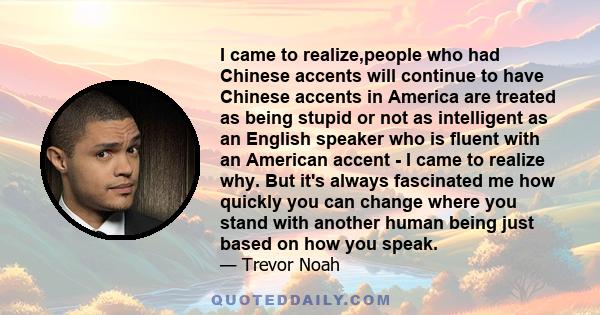 I came to realize,people who had Chinese accents will continue to have Chinese accents in America are treated as being stupid or not as intelligent as an English speaker who is fluent with an American accent - I came to 