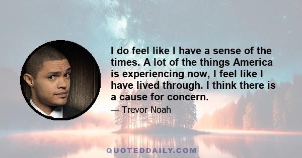 I do feel like I have a sense of the times. A lot of the things America is experiencing now, I feel like I have lived through. I think there is a cause for concern.