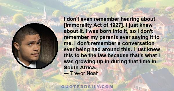 I don't even remember hearing about [Immorality Act of 1927]. I just knew about it. I was born into it, so I don't remember my parents ever saying it to me. I don't remember a conversation ever being had around this. I