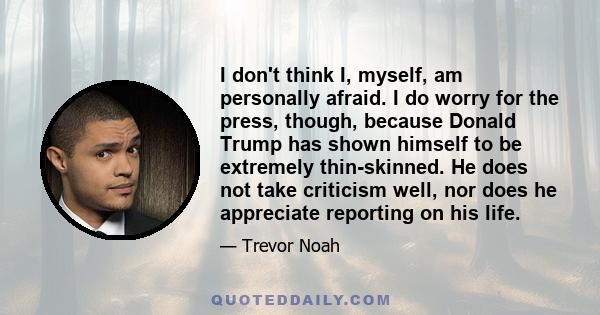 I don't think I, myself, am personally afraid. I do worry for the press, though, because Donald Trump has shown himself to be extremely thin-skinned. He does not take criticism well, nor does he appreciate reporting on