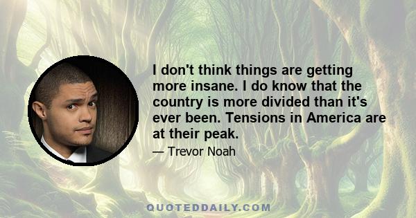 I don't think things are getting more insane. I do know that the country is more divided than it's ever been. Tensions in America are at their peak.